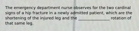 The emergency department nurse observes for the two cardinal signs of a hip fracture in a newly admitted patient, which are the shortening of the injured leg and the ________________ rotation of that same leg.