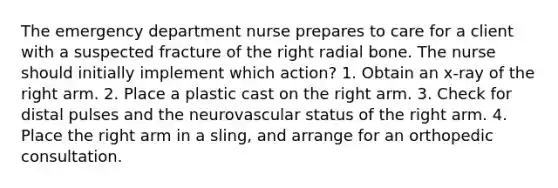 The emergency department nurse prepares to care for a client with a suspected fracture of the right radial bone. The nurse should initially implement which action? 1. Obtain an x-ray of the right arm. 2. Place a plastic cast on the right arm. 3. Check for distal pulses and the neurovascular status of the right arm. 4. Place the right arm in a sling, and arrange for an orthopedic consultation.