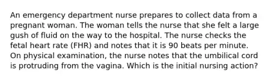 An emergency department nurse prepares to collect data from a pregnant woman. The woman tells the nurse that she felt a large gush of fluid on the way to the hospital. The nurse checks the fetal heart rate (FHR) and notes that it is 90 beats per minute. On physical examination, the nurse notes that the umbilical cord is protruding from the vagina. Which is the initial nursing action?