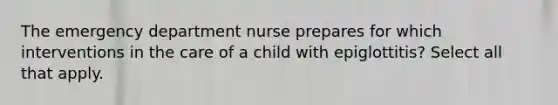 The emergency department nurse prepares for which interventions in the care of a child with epiglottitis? Select all that apply.