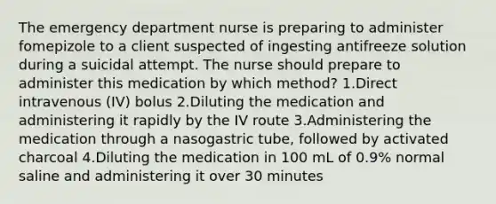 The emergency department nurse is preparing to administer fomepizole to a client suspected of ingesting antifreeze solution during a suicidal attempt. The nurse should prepare to administer this medication by which method? 1.Direct intravenous (IV) bolus 2.Diluting the medication and administering it rapidly by the IV route 3.Administering the medication through a nasogastric tube, followed by activated charcoal 4.Diluting the medication in 100 mL of 0.9% normal saline and administering it over 30 minutes