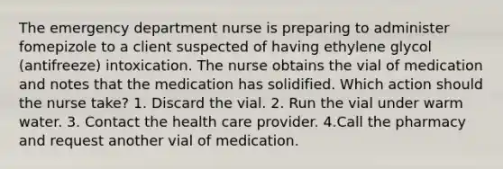 The emergency department nurse is preparing to administer fomepizole to a client suspected of having ethylene glycol (antifreeze) intoxication. The nurse obtains the vial of medication and notes that the medication has solidified. Which action should the nurse take? 1. Discard the vial. 2. Run the vial under warm water. 3. Contact the health care provider. 4.Call the pharmacy and request another vial of medication.