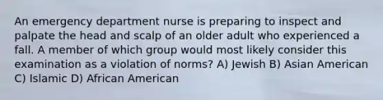 An emergency department nurse is preparing to inspect and palpate the head and scalp of an older adult who experienced a fall. A member of which group would most likely consider this examination as a violation of norms? A) Jewish B) Asian American C) Islamic D) African American