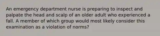 An emergency department nurse is preparing to inspect and palpate the head and scalp of an older adult who experienced a fall. A member of which group would most likely consider this examination as a violation of norms?