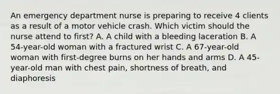 An emergency department nurse is preparing to receive 4 clients as a result of a motor vehicle crash. Which victim should the nurse attend to first? A. A child with a bleeding laceration B. A 54-year-old woman with a fractured wrist C. A 67-year-old woman with first-degree burns on her hands and arms D. A 45-year-old man with chest pain, shortness of breath, and diaphoresis