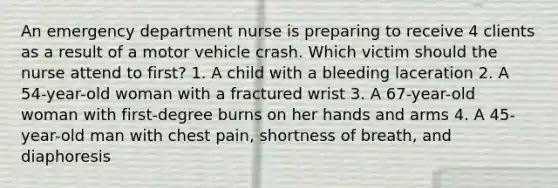 An emergency department nurse is preparing to receive 4 clients as a result of a motor vehicle crash. Which victim should the nurse attend to first? 1. A child with a bleeding laceration 2. A 54-year-old woman with a fractured wrist 3. A 67-year-old woman with first-degree burns on her hands and arms 4. A 45-year-old man with chest pain, shortness of breath, and diaphoresis