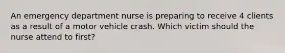 An emergency department nurse is preparing to receive 4 clients as a result of a motor vehicle crash. Which victim should the nurse attend to first?