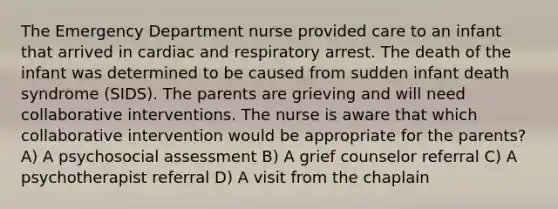 The Emergency Department nurse provided care to an infant that arrived in cardiac and respiratory arrest. The death of the infant was determined to be caused from sudden infant death syndrome (SIDS). The parents are grieving and will need collaborative interventions. The nurse is aware that which collaborative intervention would be appropriate for the parents? A) A psychosocial assessment B) A grief counselor referral C) A psychotherapist referral D) A visit from the chaplain