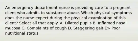 An emergency department nurse is providing care to a pregnant client who admits to substance abuse. Which physical symptoms does the nurse expect during the physical examination of this​ client? Select all that apply. A. Dilated pupils B. Inflamed nasal mucosa C. Complaints of cough D. Staggering gait E> Poor nutritional status