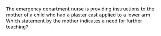 The emergency department nurse is providing instructions to the mother of a child who had a plaster cast applied to a lower arm. Which statement by the mother indicates a need for further teaching?