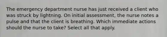 The emergency department nurse has just received a client who was struck by lightning. On initial assessment, the nurse notes a pulse and that the client is breathing. Which immediate actions should the nurse to take? Select all that apply.