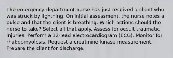 The emergency department nurse has just received a client who was struck by lightning. On initial assessment, the nurse notes a pulse and that the client is breathing. Which actions should the nurse to take? Select all that apply. Assess for occult traumatic injuries. Perform a 12-lead electrocardiogram (ECG). Monitor for rhabdomyolosis. Request a creatinine kinase measurement. Prepare the client for discharge.