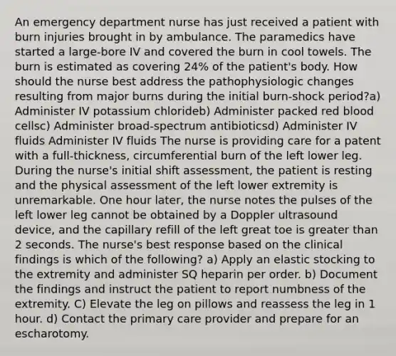 An emergency department nurse has just received a patient with burn injuries brought in by ambulance. The paramedics have started a large-bore IV and covered the burn in cool towels. The burn is estimated as covering 24% of the patient's body. How should the nurse best address the pathophysiologic changes resulting from major burns during the initial burn-shock period?a) Administer IV potassium chlorideb) Administer packed red blood cellsc) Administer broad-spectrum antibioticsd) Administer IV fluids Administer IV fluids The nurse is providing care for a patent with a full-thickness, circumferential burn of the left lower leg. During the nurse's initial shift assessment, the patient is resting and the physical assessment of the left lower extremity is unremarkable. One hour later, the nurse notes the pulses of the left lower leg cannot be obtained by a Doppler ultrasound device, and the capillary refill of the left great toe is greater than 2 seconds. The nurse's best response based on the clinical findings is which of the following? a) Apply an elastic stocking to the extremity and administer SQ heparin per order. b) Document the findings and instruct the patient to report numbness of the extremity. C) Elevate the leg on pillows and reassess the leg in 1 hour. d) Contact the primary care provider and prepare for an escharotomy.