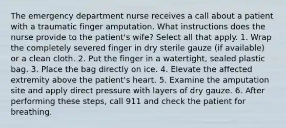 The emergency department nurse receives a call about a patient with a traumatic finger amputation. What instructions does the nurse provide to the patient's wife? Select all that apply. 1. Wrap the completely severed finger in dry sterile gauze (if available) or a clean cloth. 2. Put the finger in a watertight, sealed plastic bag. 3. Place the bag directly on ice. 4. Elevate the affected extremity above the patient's heart. 5. Examine the amputation site and apply direct pressure with layers of dry gauze. 6. After performing these steps, call 911 and check the patient for breathing.