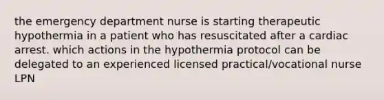 the emergency department nurse is starting therapeutic hypothermia in a patient who has resuscitated after a cardiac arrest. which actions in the hypothermia protocol can be delegated to an experienced licensed practical/vocational nurse LPN