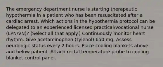 The emergency department nurse is starting therapeutic hypothermia in a patient who has been resuscitated after a cardiac arrest. Which actions in the hypothermia protocol can be delegated to an experienced licensed practical/vocational nurse (LPN/VN)? (Select all that apply.) Continuously monitor heart rhythm. Give acetaminophen (Tylenol) 650 mg. Assess neurologic status every 2 hours. Place cooling blankets above and below patient. Attach rectal temperature probe to cooling blanket control panel.