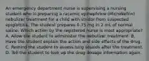 An emergency department nurse is supervising a nursing student who is preparing a racemic epinephrine (MicroNefrin) nebulizer treatment for a child with stridor from suspected epiglottitis. The student prepares 0.75 mg in 2 mL of normal saline. Which action by the registered nurse is most appropriate? A. Allow the student to administer the nebulizer treatment. B. Have the student explain the action and side effects of the drug. C. Remind the student to assess lung sounds after the treatment. D. Tell the student to look up the drug dosage information again.