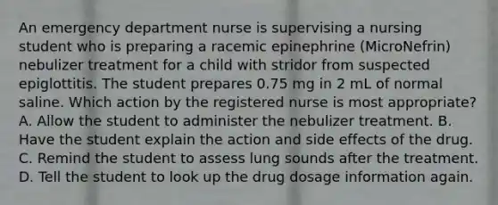 An emergency department nurse is supervising a nursing student who is preparing a racemic epinephrine (MicroNefrin) nebulizer treatment for a child with stridor from suspected epiglottitis. The student prepares 0.75 mg in 2 mL of normal saline. Which action by the registered nurse is most appropriate? A. Allow the student to administer the nebulizer treatment. B. Have the student explain the action and side effects of the drug. C. Remind the student to assess lung sounds after the treatment. D. Tell the student to look up the drug dosage information again.