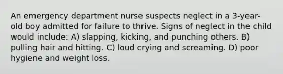 An emergency department nurse suspects neglect in a 3-year-old boy admitted for failure to thrive. Signs of neglect in the child would include: A) slapping, kicking, and punching others. B) pulling hair and hitting. C) loud crying and screaming. D) poor hygiene and weight loss.