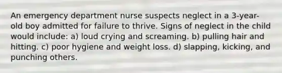 An emergency department nurse suspects neglect in a 3-year-old boy admitted for failure to thrive. Signs of neglect in the child would include: a) loud crying and screaming. b) pulling hair and hitting. c) poor hygiene and weight loss. d) slapping, kicking, and punching others.