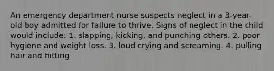 An emergency department nurse suspects neglect in a 3-year-old boy admitted for failure to thrive. Signs of neglect in the child would include: 1. slapping, kicking, and punching others. 2. poor hygiene and weight loss. 3. loud crying and screaming. 4. pulling hair and hitting