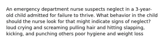 An emergency department nurse suspects neglect in a 3-year-old child admitted for failure to thrive. What behavior in the child should the nurse look for that might indicate signs of neglect? loud crying and screaming pulling hair and hitting slapping, kicking, and punching others poor hygiene and weight loss