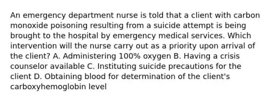 An emergency department nurse is told that a client with carbon monoxide poisoning resulting from a suicide attempt is being brought to the hospital by emergency medical services. Which intervention will the nurse carry out as a priority upon arrival of the client? A. Administering 100% oxygen B. Having a crisis counselor available C. Instituting suicide precautions for the client D. Obtaining blood for determination of the client's carboxyhemoglobin level