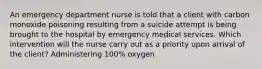 An emergency department nurse is told that a client with carbon monoxide poisoning resulting from a suicide attempt is being brought to the hospital by emergency medical services. Which intervention will the nurse carry out as a priority upon arrival of the client? Administering 100% oxygen