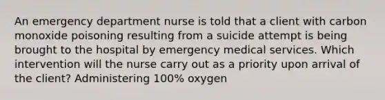 An emergency department nurse is told that a client with carbon monoxide poisoning resulting from a suicide attempt is being brought to the hospital by emergency medical services. Which intervention will the nurse carry out as a priority upon arrival of the client? Administering 100% oxygen