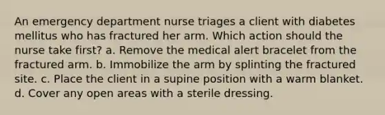 An emergency department nurse triages a client with diabetes mellitus who has fractured her arm. Which action should the nurse take first? a. Remove the medical alert bracelet from the fractured arm. b. Immobilize the arm by splinting the fractured site. c. Place the client in a supine position with a warm blanket. d. Cover any open areas with a sterile dressing.