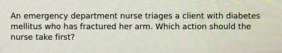 An emergency department nurse triages a client with diabetes mellitus who has fractured her arm. Which action should the nurse take first?