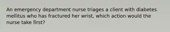 An emergency department nurse triages a client with diabetes mellitus who has fractured her wrist, which action would the nurse take first?