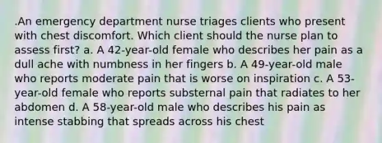 .An emergency department nurse triages clients who present with chest discomfort. Which client should the nurse plan to assess first? a. A 42-year-old female who describes her pain as a dull ache with numbness in her fingers b. A 49-year-old male who reports moderate pain that is worse on inspiration c. A 53-year-old female who reports substernal pain that radiates to her abdomen d. A 58-year-old male who describes his pain as intense stabbing that spreads across his chest