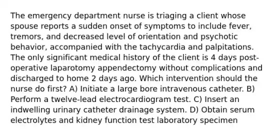 The emergency department nurse is triaging a client whose spouse reports a sudden onset of symptoms to include fever, tremors, and decreased level of orientation and psychotic behavior, accompanied with the tachycardia and palpitations. The only significant medical history of the client is 4 days post-operative laparotomy appendectomy without complications and discharged to home 2 days ago. Which intervention should the nurse do first? A) Initiate a large bore intravenous catheter. B) Perform a twelve-lead electrocardiogram test. C) Insert an indwelling urinary catheter drainage system. D) Obtain serum electrolytes and kidney function test laboratory specimen