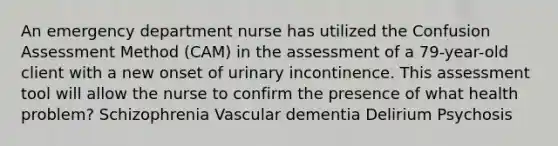 An emergency department nurse has utilized the Confusion Assessment Method (CAM) in the assessment of a 79-year-old client with a new onset of urinary incontinence. This assessment tool will allow the nurse to confirm the presence of what health problem? Schizophrenia Vascular dementia Delirium Psychosis