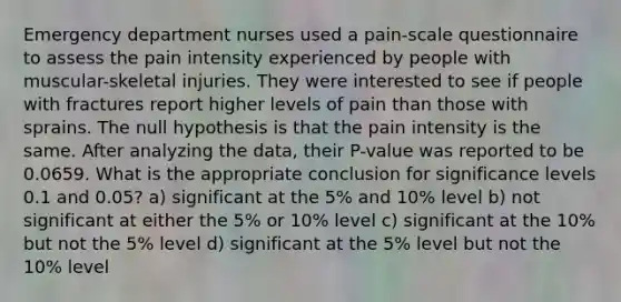 Emergency department nurses used a pain-scale questionnaire to assess the pain intensity experienced by people with muscular-skeletal injuries. They were interested to see if people with fractures report higher levels of pain than those with sprains. The null hypothesis is that the pain intensity is the same. After analyzing the data, their P-value was reported to be 0.0659. What is the appropriate conclusion for significance levels 0.1 and 0.05? a) significant at the 5% and 10% level b) not significant at either the 5% or 10% level c) significant at the 10% but not the 5% level d) significant at the 5% level but not the 10% level