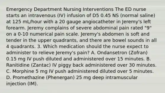 Emergency Department Nursing Interventions The ED nurse starts an intravenous (IV) infusion of D5 0.45 NS (normal saline) at 125 mL/hour with a 20 gauge angiocatheter in Jeremy's left forearm. Jeremy complains of severe abdominal pain rated "9" on a 0-10 numerical pain scale. Jeremy's abdomen is soft and tender in the upper quadrants, and there are bowel sounds in all 4 quadrants. 3. Which medication should the nurse expect to administer to relieve Jeremy's pain? A. Ondansetron (Zofran) 0.15 mg IV push diluted and administered over 15 minutes. B. Ranitidine (Zantac) IV piggy back administered over 30 minutes. C. Morphine 5 mg IV push administered diluted over 5 minutes. D. Promethazine (Phenergan) 25 mg deep intramuscular injection (IM).