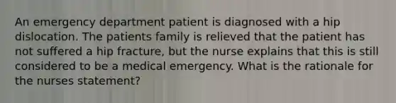 An emergency department patient is diagnosed with a hip dislocation. The patients family is relieved that the patient has not suffered a hip fracture, but the nurse explains that this is still considered to be a medical emergency. What is the rationale for the nurses statement?