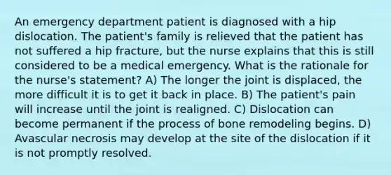 An emergency department patient is diagnosed with a hip dislocation. The patient's family is relieved that the patient has not suffered a hip fracture, but the nurse explains that this is still considered to be a medical emergency. What is the rationale for the nurse's statement? A) The longer the joint is displaced, the more difficult it is to get it back in place. B) The patient's pain will increase until the joint is realigned. C) Dislocation can become permanent if the process of bone remodeling begins. D) Avascular necrosis may develop at the site of the dislocation if it is not promptly resolved.