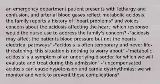 an emergency department patient presents with lethargy and confusion, and arterial blood gases reflect metabolic acidosis. the family reports a history of "heart problems" and voices concern about the acidosis affecting the heart. which response would the nurse use to address the family's concern? -"acidosis may affect the patients blood pressure but not the hearts electrical pathways" -"acidosis is often temporary and never life-threatening; this situation is nothing to worry about" -"metabolic acidosis is a symptom of an underlying disorder for which we will evaluate and treat during this admission" -"uncompensated acidosis can cause hypotension and cardia dysrhythmias; we will monitor and work to prevent these complications"