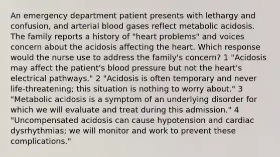 An emergency department patient presents with lethargy and confusion, and arterial blood gases reflect metabolic acidosis. The family reports a history of "heart problems" and voices concern about the acidosis affecting the heart. Which response would the nurse use to address the family's concern? 1 "Acidosis may affect the patient's blood pressure but not the heart's electrical pathways." 2 "Acidosis is often temporary and never life-threatening; this situation is nothing to worry about." 3 "Metabolic acidosis is a symptom of an underlying disorder for which we will evaluate and treat during this admission." 4 "Uncompensated acidosis can cause hypotension and cardiac dysrhythmias; we will monitor and work to prevent these complications."