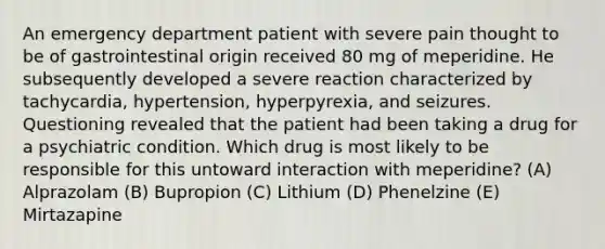 An emergency department patient with severe pain thought to be of gastrointestinal origin received 80 mg of meperidine. He subsequently developed a severe reaction characterized by tachycardia, hypertension, hyperpyrexia, and seizures. Questioning revealed that the patient had been taking a drug for a psychiatric condition. Which drug is most likely to be responsible for this untoward interaction with meperidine? (A) Alprazolam (B) Bupropion (C) Lithium (D) Phenelzine (E) Mirtazapine