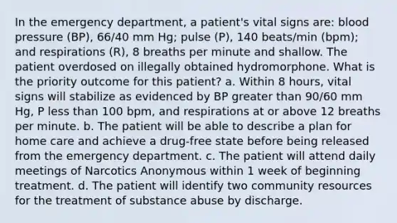 In the emergency department, a patient's vital signs are: blood pressure (BP), 66/40 mm Hg; pulse (P), 140 beats/min (bpm); and respirations (R), 8 breaths per minute and shallow. The patient overdosed on illegally obtained hydromorphone. What is the priority outcome for this patient? a. Within 8 hours, vital signs will stabilize as evidenced by BP greater than 90/60 mm Hg, P less than 100 bpm, and respirations at or above 12 breaths per minute. b. The patient will be able to describe a plan for home care and achieve a drug-free state before being released from the emergency department. c. The patient will attend daily meetings of Narcotics Anonymous within 1 week of beginning treatment. d. The patient will identify two community resources for the treatment of substance abuse by discharge.