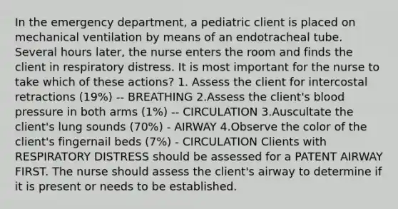 In the emergency department, a pediatric client is placed on mechanical ventilation by means of an endotracheal tube. Several hours later, the nurse enters the room and finds the client in respiratory distress. It is most important for the nurse to take which of these actions? 1. Assess the client for intercostal retractions (19%) -- BREATHING 2.Assess the client's blood pressure in both arms (1%) -- CIRCULATION 3.Auscultate the client's lung sounds (70%) - AIRWAY 4.Observe the color of the client's fingernail beds (7%) - CIRCULATION Clients with RESPIRATORY DISTRESS should be assessed for a PATENT AIRWAY FIRST. The nurse should assess the client's airway to determine if it is present or needs to be established.