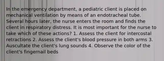 In the emergency department, a pediatric client is placed on mechanical ventilation by means of an endotracheal tube. Several hours later, the nurse enters the room and finds the client in respiratory distress. It is most important for the nurse to take which of these actions? 1. Assess the client for intercostal retractions 2. Assess the client's blood pressure in both arms 3. Auscultate the client's lung sounds 4. Observe the color of the client's fingernail beds