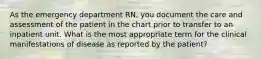 As the emergency department RN, you document the care and assessment of the patient in the chart prior to transfer to an inpatient unit. What is the most appropriate term for the clinical manifestations of disease as reported by the patient?