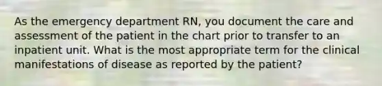 As the emergency department RN, you document the care and assessment of the patient in the chart prior to transfer to an inpatient unit. What is the most appropriate term for the clinical manifestations of disease as reported by the patient?