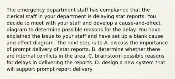 The emergency department staff has complained that the clerical staff in your department is delaying stat reports. You decide to meet with your staff and develop a cause-and-effect diagram to determine possible reasons for the delay. You have explained the issue to your staff and have set up a blank cause and effect diagram. The next step is to A. discuss the importance of prompt delivery of stat reports. B. determine whether there are internal conflicts in the area. C. brainstorm possible reasons for delays in delivering the reports. D. design a new system that will support prompt report delivery