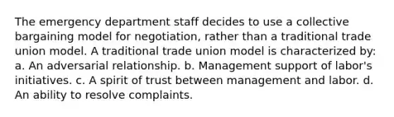 The emergency department staff decides to use a collective bargaining model for negotiation, rather than a traditional trade union model. A traditional trade union model is characterized by: a. An adversarial relationship. b. Management support of labor's initiatives. c. A spirit of trust between management and labor. d. An ability to resolve complaints.