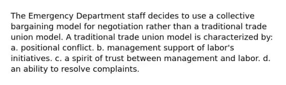 The Emergency Department staff decides to use a collective bargaining model for negotiation rather than a traditional trade union model. A traditional trade union model is characterized by: a. positional conflict. b. management support of labor's initiatives. c. a spirit of trust between management and labor. d. an ability to resolve complaints.